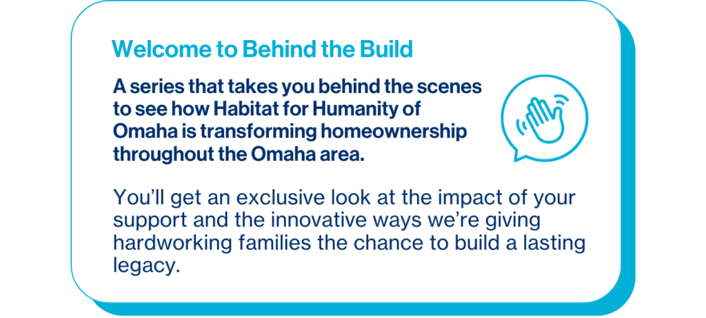 Welcome to Behind the Build, a series that takes you behind-the-scenes to see how Habitat for Humanity of Omaha is transforming homeownership throughout the Omaha area. You’ll get an exclusive look at the impact of your support and the innovative ways we’re giving hardworking families the chance to build a lasting legacy. 